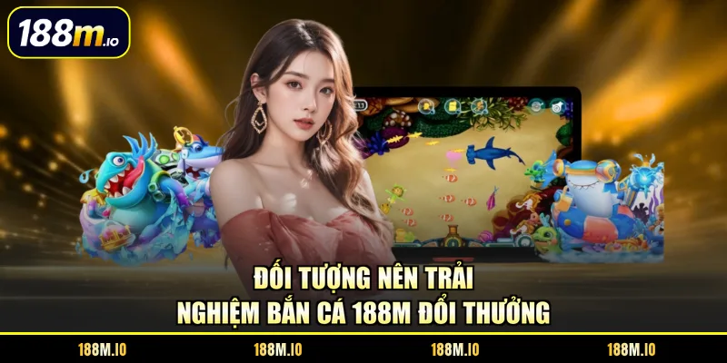 Đối tượng nên trải nghiệm bắn cá 188M đổi thưởng